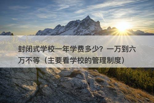 封闭式学校一年学费多少？一万到六万不等（主要看学校的管理制度）