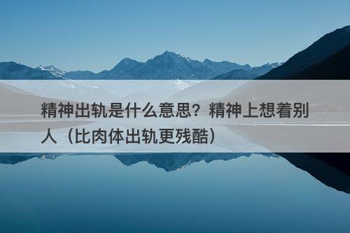 精神出轨是什么意思？精神上想着别人（比肉体出轨更残酷）-图1