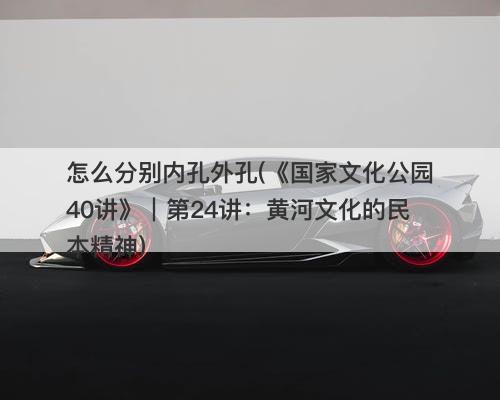 怎么分别内孔外孔(《国家文化公园40讲》｜第24讲：黄河文化的民本精神)-图1