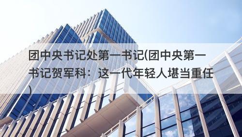 团中央书记处第一书记(团中央第一书记贺军科：这一代年轻人堪当重任)-图1