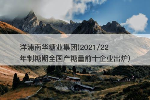 洋浦南华糖业集团(2021/22年制糖期全国产糖量前十企业出炉)-图1 洋浦南华糖业集团(2021/22年制糖期全国产糖量前十企业出炉)-图1