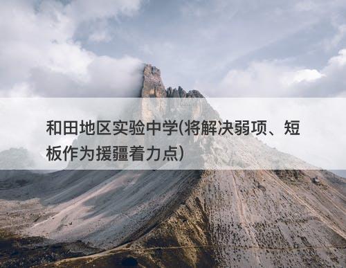 和田地区实验中学(将解决弱项、短板作为援疆着力点)-图1