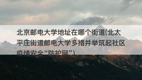 北京邮电大学地址在哪个街道(北太平庄街道邮电大学多措并举筑起社区疫情安全“防护网”)-图1