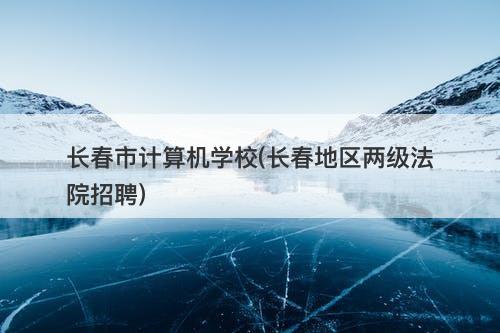 长春市计算机学校(长春地区两级法院招聘)-图1