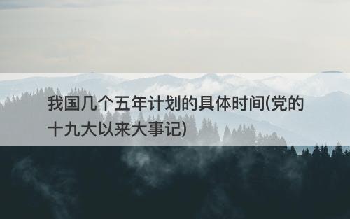我国几个五年计划的具体时间(党的十九大以来大事记)