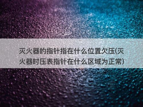 灭火器的指针指在什么位置欠压(灭火器时压表指针在什么区域为正常)