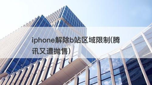 iphone解除b站区域限制(腾讯又遭抛售)