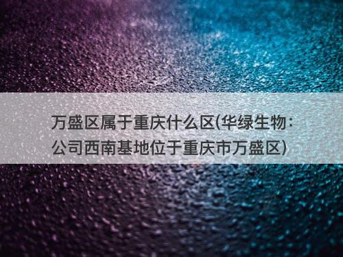 万盛区属于重庆什么区(华绿生物:公司西南基地位于重庆市万盛区)-图1 万盛区属于重庆什么区(华绿生物:公司西南基地位于重庆市万盛区)-图1