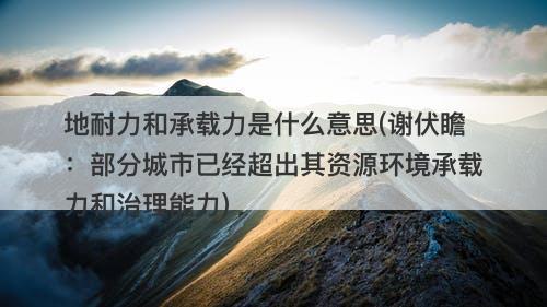 地耐力和承载力是什么意思(谢伏瞻：部分城市已经超出其资源环境承载力和治理能力)