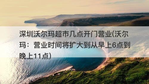 深圳沃尔玛超市几点开门营业(沃尔玛：营业时间将扩大到从早上6点到晚上11点)