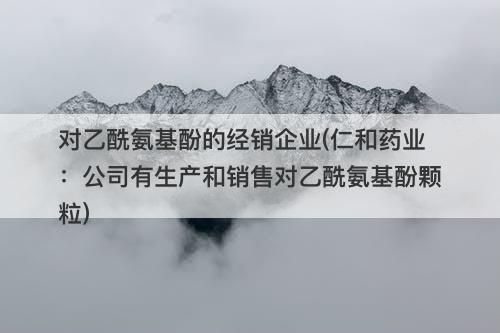 对乙酰氨基酚的经销企业(仁和药业：公司有生产和销售对乙酰氨基酚颗粒)