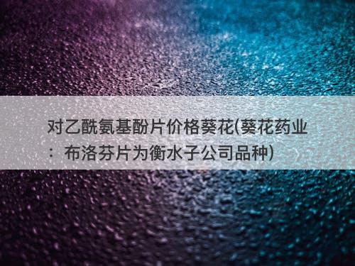 对乙酰氨基酚片价格葵花(葵花药业：布洛芬片为衡水子公司品种)