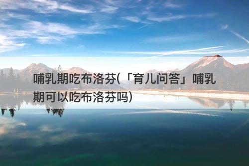 哺乳期吃布洛芬(「育儿问答」哺乳期可以吃布洛芬吗)-图1