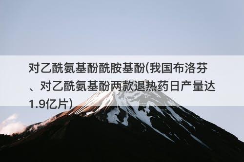 对乙酰氨基酚酰胺基酚(我国布洛芬、对乙酰氨基酚两款退热药日产量达1.9亿片)-图1