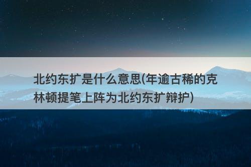 北约东扩是什么意思(年逾古稀的克林顿提笔上阵为北约东扩辩护)