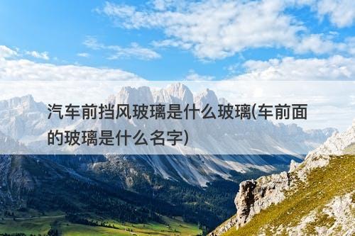 汽车前挡风玻璃是什么玻璃(车前面的玻璃是什么名字)-图1