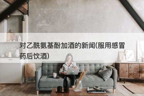 对乙酰氨基酚加酒的新闻(服用感冒药后饮酒)