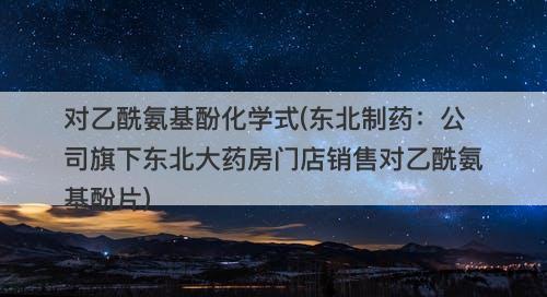 对乙酰氨基酚化学式(东北制药：公司旗下东北大药房门店销售对乙酰氨基酚片)-图1