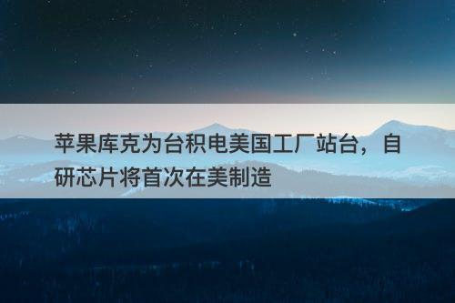 苹果库克为台积电美国工厂站台，自研芯片将首次在美制造-图1