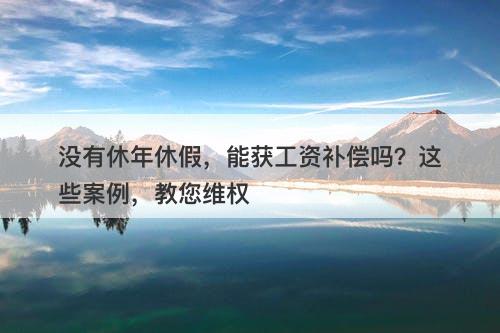 没有休年休假，能获工资补偿吗？这些案例，教您维权-图1