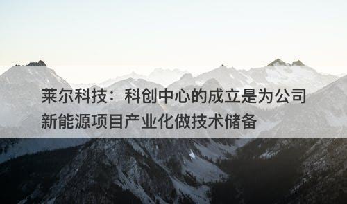 莱尔科技：科创中心的成立是为公司新能源项目产业化做技术储备-图1