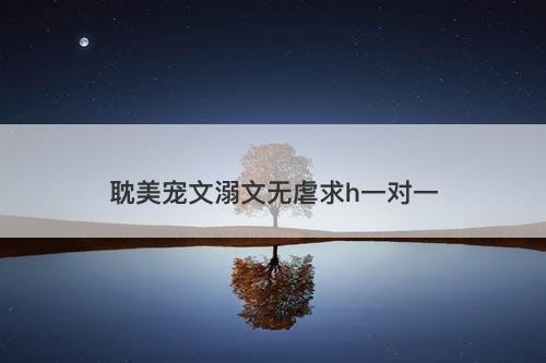 耽美宠文溺文无虐求h一对一-图1 耽美宠文溺文无虐求h一对一-图1