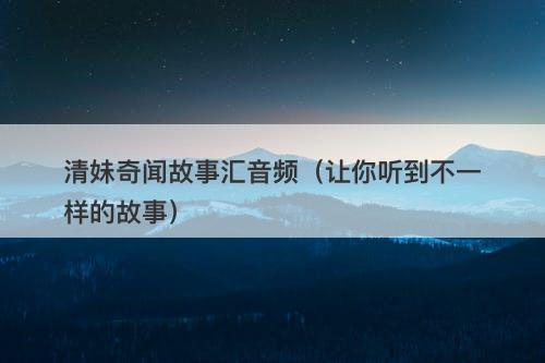 清妹奇闻故事汇音频(让你听到不一样的故事)-图1 清妹奇闻故事汇音频(让你听到不一样的故事)-图1