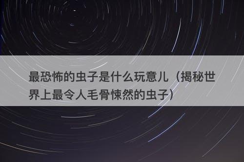 最恐怖的虫子是什么玩意儿（揭秘世界上最令人毛骨悚然的虫子）-图1