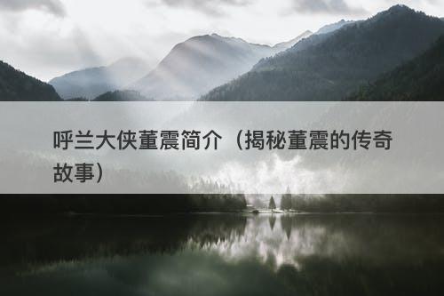 呼兰大侠董震简介（揭秘董震的传奇故事）-图1