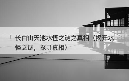 长白山天池水怪之谜之真相（揭开水怪之谜，探寻真相）-图1