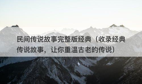 民间传说故事完整版经典（收录经典传说故事，让你重温古老的传说）-图1