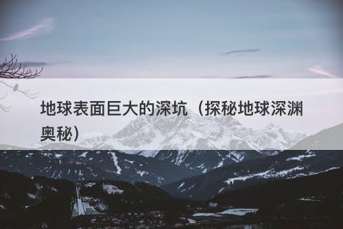 地球表面巨大的深坑（探秘地球深渊奥秘）-图1