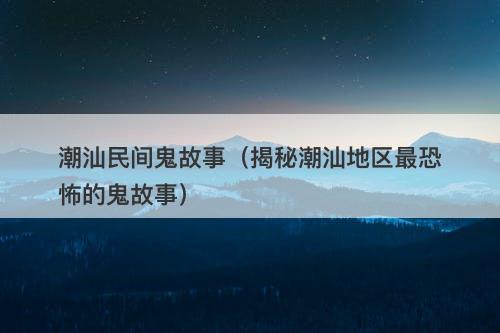 潮汕民间鬼故事（揭秘潮汕地区最恐怖的鬼故事）-图1