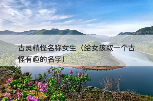 古灵精怪名称女生（给女孩取一个古怪有趣的名字）-图1