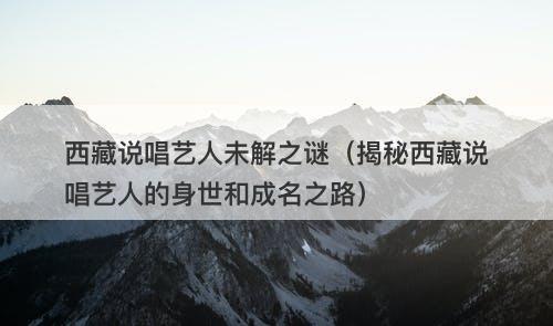 西藏说唱艺人未解之谜（揭秘西藏说唱艺人的身世和成名之路）-图1