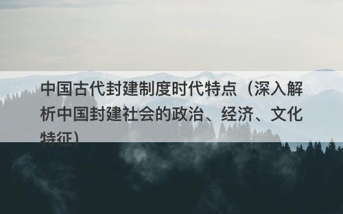 中国古代封建制度时代特点（深入解析中国封建社会的政治、经济、文化特征）-图1