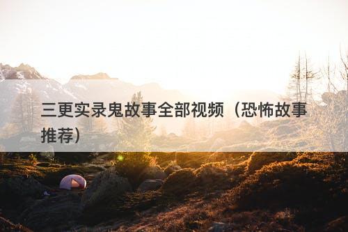 三更实录鬼故事全部视频（恐怖故事推荐）