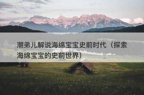 潮弟儿解说海绵宝宝史前时代（探索海绵宝宝的史前世界）-图1