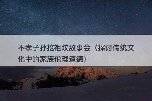 不孝子孙挖祖坟故事会（探讨传统文化中的家族伦理道德）-图1