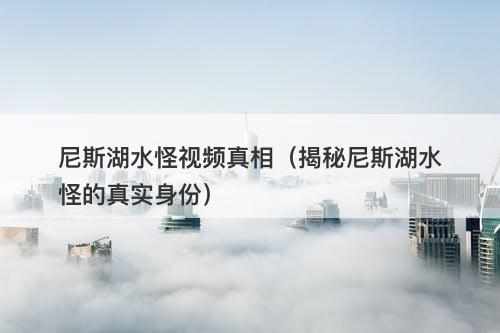 尼斯湖水怪视频真相（揭秘尼斯湖水怪的真实身份）