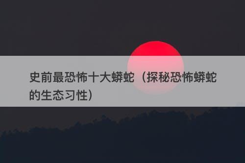 史前最恐怖十大蟒蛇（探秘恐怖蟒蛇的生态习性）-图1