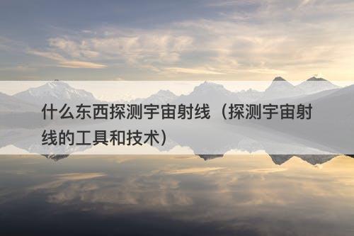 什么东西探测宇宙射线（探测宇宙射线的工具和技术）-图1