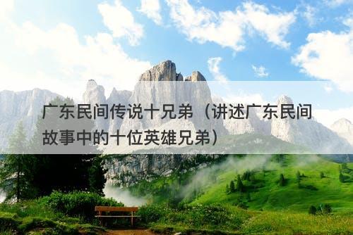 广东民间传说十兄弟（讲述广东民间故事中的十位英雄兄弟）-图1