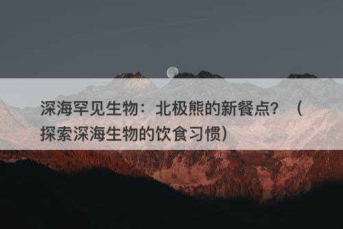 深海罕见生物：北极熊的新餐点？（探索深海生物的饮食习惯）-图1