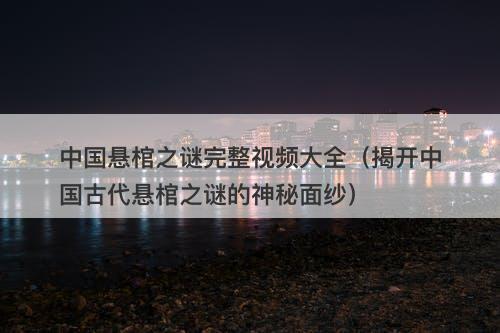 中国悬棺之谜完整视频大全（揭开中国古代悬棺之谜的神秘面纱）-图1