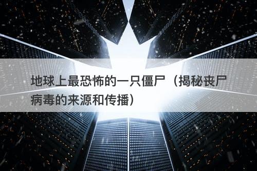 地球上最恐怖的一只僵尸（揭秘丧尸病毒的来源和传播）-图1