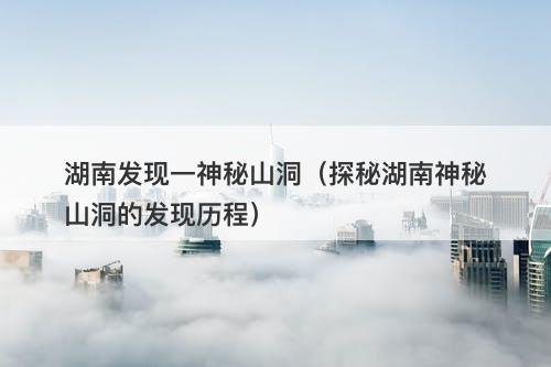 湖南发现一神秘山洞（探秘湖南神秘山洞的发现历程）-图1