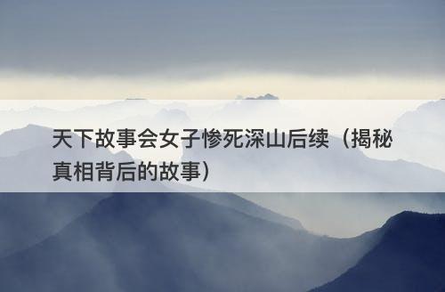 天下故事会女子惨死深山后续（揭秘真相背后的故事）-图1