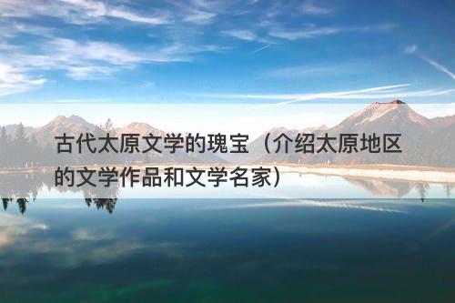 古代太原文学的瑰宝（介绍太原地区的文学作品和文学名家）-图1