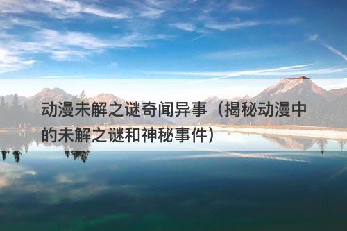 动漫未解之谜奇闻异事（揭秘动漫中的未解之谜和神秘事件）-图1